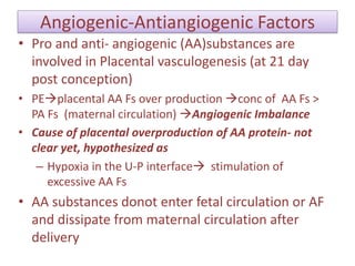 Angiogenic-Antiangiogenic Factors
• Pro and anti- angiogenic (AA)substances are
involved in Placental vasculogenesis (at 21 day
post conception)
• PEplacental AA Fs over production conc of AA Fs >
PA Fs (maternal circulation) Angiogenic Imbalance
• Cause of placental overproduction of AA protein- not
clear yet, hypothesized as
– Hypoxia in the U-P interface stimulation of
excessive AA Fs
• AA substances donot enter fetal circulation or AF
and dissipate from maternal circulation after
delivery
 