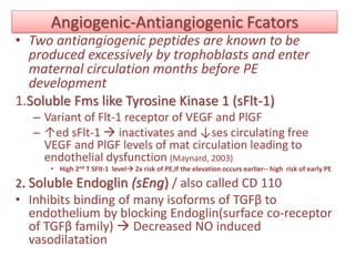 Angiogenic-Antiangiogenic Fcators
• Two antiangiogenic peptides are known to be
produced excessively by trophoblasts and enter
maternal circulation months before PE
development
1.Soluble Fms like Tyrosine Kinase 1 (sFlt-1)
– Variant of Flt-1 receptor of VEGF and PlGF
– ↑ed sFlt-1  inactivates and ↓ses circulating free
VEGF and PlGF levels of mat circulation leading to
endothelial dysfunction (Maynard, 2003)
• High 2nd T SFlt-1 level 2x risk of PE,If the elevation occurs earlier-- high risk of early PE
2. Soluble Endoglin (sEng) / also called CD 110
• Inhibits binding of many isoforms of TGFβ to
endothelium by blocking Endoglin(surface co-receptor
of TGFβ family)  Decreased NO induced
vasodilatation
 