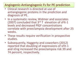 Angiogenic-Antiangiogenic Fs for PE prediction
• Clinical research is directed at use of
antiangiogenic proteins in the prediction and
diagnosis of PE.
• In a systematic review, Widmer and associates
(2007) concluded that 3rd T elevation of sFlt-1
levels and decreased PlGF concentrations
correlate with preeclampsia development after 25
weeks.
• These results require verification in prospective
studies.
• Subsequently, Haggerty and coworkers (2012)
reported that doubling of expressions of sFlt-1
and sEng increased the preeclampsia risk 39 and
74 percent, respectively.
 