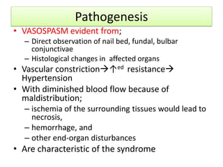 Pathogenesis
• VASOSPASM evident from;
– Direct observation of nail bed, fundal, bulbar
conjunctivae
– Histological changes in affected organs
• Vascular constriction↑ed resistance
Hypertension
• With diminished blood flow because of
maldistribution;
– ischemia of the surrounding tissues would lead to
necrosis,
– hemorrhage, and
– other end-organ disturbances
• Are characteristic of the syndrome
 
