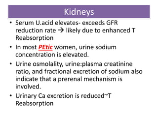 Kidneys
• Serum U.acid elevates- exceeds GFR
reduction rate  likely due to enhanced T
Reabsorption
• In most PEtic women, urine sodium
concentration is elevated.
• Urine osmolality, urine:plasma creatinine
ratio, and fractional excretion of sodium also
indicate that a prerenal mechanism is
involved.
• Urinary Ca excretion is reduced~T
Reabsorption
 