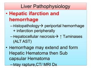 Liver Pathophysiology
• Hepatic ifarction and
hemorrhage
–Histopathology periportal hemorrhage
+ infarction peripherally
–Hepatocellular necrosis ↑ Taminases
(ALT AST)
• Hemorrhage may extend and form
Hepatic Hematoma then Sub
capsular Hematoma
–May rapture,CT/ MRI Dx
 