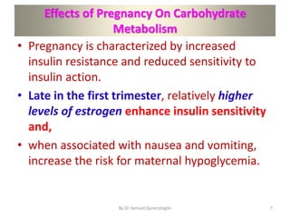 Effects of Pregnancy On Carbohydrate
Metabolism
• Pregnancy is characterized by increased
insulin resistance and reduced sensitivity to
insulin action.
• Late in the first trimester, relatively higher
levels of estrogen enhance insulin sensitivity
and,
• when associated with nausea and vomiting,
increase the risk for maternal hypoglycemia.
7
By Dr Samuel,Gynecologist
 