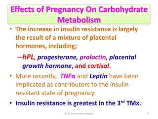 Effects of Pregnancy On Carbohydrate
Metabolism
• The increase in insulin resistance is largely
the result of a mixture of placental
hormones, including;
–hPL, progesterone, prolactin, placental
growth hormone, and cortisol.
• More recently, TNFα and Leptin have been
implicated as contributors to the insulin
resistant state of pregnancy
• Insulin resistance is greatest in the 3rd TMx.
8
By Dr Samuel,Gynecologist
 