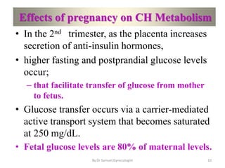 Effects of pregnancy on CH Metabolism
• In the 2nd trimester, as the placenta increases
secretion of anti-insulin hormones,
• higher fasting and postprandial glucose levels
occur;
– that facilitate transfer of glucose from mother
to fetus.
• Glucose transfer occurs via a carrier-mediated
active transport system that becomes saturated
at 250 mg/dL.
• Fetal glucose levels are 80% of maternal levels.
10
By Dr Samuel,Gynecologist
 