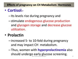 Effects of pregnancy on CH Metabolism- Hormones
• Cortisol:-
–Its levels rise during pregnancy and
–stimulate endogenous glucose production
and glycogen storage and decrease glucose
utilization.
• Prolactin
–increased 5- to 10-fold during pregnancy
and may impact CH metabolism.
–Thus, women with hyperprolactinemia also
should undergo early glucose screening. 13
By Dr Samuel,Gynecologist
 