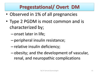 Pregestational/ Overt DM
• Observed in 1% of all pregnancies
• Type 2 PGDM is most common and is
characterized by;
–onset later in life;
–peripheral insulin resistance;
–relative insulin deficiency;
–obesity; and the development of vascular,
renal, and neuropathic complications
15
By Dr Samuel,Gynecologist
 