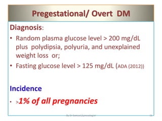 Pregestational/ Overt DM
Diagnosis:
• Random plasma glucose level > 200 mg/dL
plus polydipsia, polyuria, and unexplained
weight loss or;
• Fasting glucose level > 125 mg/dL (ADA (2012))
Incidence
• >1% of all pregnancies
16
By Dr Samuel,Gynecologist
 