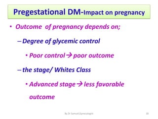 Pregestational DM-Impact on pregnancy
• Outcome of pregnancy depends on;
–Degree of glycemic control
• Poor control poor outcome
–the stage/ Whites Class
• Advanced stage less favorable
outcome
18
By Dr Samuel,Gynecologist
 