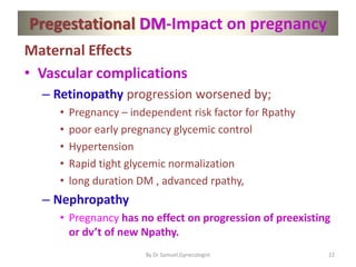 Pregestational DM-Impact on pregnancy
Maternal Effects
• Vascular complications
– Retinopathy progression worsened by;
• Pregnancy – independent risk factor for Rpathy
• poor early pregnancy glycemic control
• Hypertension
• Rapid tight glycemic normalization
• long duration DM , advanced rpathy,
– Nephropathy
• Pregnancy has no effect on progression of preexisting
or dv’t of new Npathy.
22
By Dr Samuel,Gynecologist
 