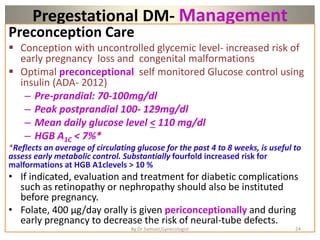 Pregestational DM- Management
Preconception Care
 Conception with uncontrolled glycemic level- increased risk of
early pregnancy loss and congenital malformations
 Optimal preconceptional self monitored Glucose control using
insulin (ADA- 2012)
– Pre-prandial: 70-100mg/dl
– Peak postprandial 100- 129mg/dl
– Mean daily glucose level < 110 mg/dl
– HGB A1C < 7%*
*Reflects an average of circulating glucose for the past 4 to 8 weeks, is useful to
assess early metabolic control. Substantially fourfold increased risk for
malformations at HGB A1clevels > 10 %
• If indicated, evaluation and treatment for diabetic complications
such as retinopathy or nephropathy should also be instituted
before pregnancy.
• Folate, 400 μg/day orally is given periconceptionally and during
early pregnancy to decrease the risk of neural-tube defects.
24
By Dr Samuel,Gynecologist
 