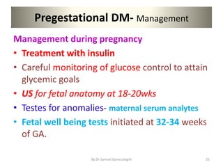 Pregestational DM- Management
Management during pregnancy
• Treatment with insulin
• Careful monitoring of glucose control to attain
glycemic goals
• US for fetal anatomy at 18-20wks
• Testes for anomalies- maternal serum analytes
• Fetal well being tests initiated at 32-34 weeks
of GA.
25
By Dr Samuel,Gynecologist
 
