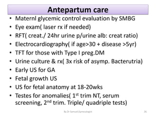 Antepartum care
• Maternl glycemic control evaluation by SMBG
• Eye exam( laser rx if needed)
• RFT( creat./ 24hr urine p/urine alb: creat ratio)
• Electrocardiography( if age>30 + disease >5yr)
• TFT for those with Type I preg.DM
• Urine culture & rx( 3x risk of asymp. Bacterutria)
• Early US for GA
• Fetal growth US
• US for fetal anatomy at 18-20wks
• Testes for anomalies( 1st trim NT, serum
screening, 2nd trim. Triple/ quadriple tests)
26
By Dr Samuel,Gynecologist
 