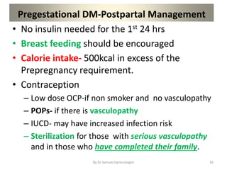 Pregestational DM-Postpartal Management
• No insulin needed for the 1st 24 hrs
• Breast feeding should be encouraged
• Calorie intake- 500kcal in excess of the
Prepregnancy requirement.
• Contraception
– Low dose OCP-if non smoker and no vasculopathy
– POPs- if there is vasculopathy
– IUCD- may have increased infection risk
– Sterilization for those with serious vasculopathy
and in those who have completed their family.
30
By Dr Samuel,Gynecologist
 