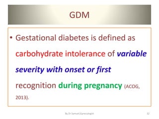 GDM
• Gestational diabetes is defined as
carbohydrate intolerance of variable
severity with onset or first
recognition during pregnancy (ACOG,
2013).
32
By Dr Samuel,Gynecologist
 