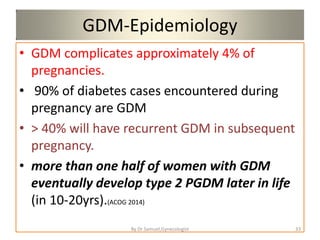 GDM-Epidemiology
• GDM complicates approximately 4% of
pregnancies.
• 90% of diabetes cases encountered during
pregnancy are GDM
• > 40% will have recurrent GDM in subsequent
pregnancy.
• more than one half of women with GDM
eventually develop type 2 PGDM later in life
(in 10-20yrs).(ACOG 2014)
33
By Dr Samuel,Gynecologist
 