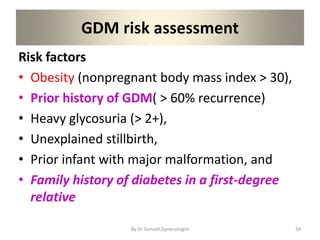 GDM risk assessment
Risk factors
• Obesity (nonpregnant body mass index > 30),
• Prior history of GDM( > 60% recurrence)
• Heavy glycosuria (> 2+),
• Unexplained stillbirth,
• Prior infant with major malformation, and
• Family history of diabetes in a first-degree
relative
34
By Dr Samuel,Gynecologist
 