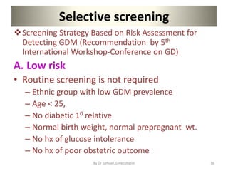 Selective screening
Screening Strategy Based on Risk Assessment for
Detecting GDM (Recommendation by 5th
International Workshop-Conference on GD)
A. Low risk
• Routine screening is not required
– Ethnic group with low GDM prevalence
– Age < 25,
– No diabetic 10 relative
– Normal birth weight, normal prepregnant wt.
– No hx of glucose intolerance
– No hx of poor obstetric outcome
36
By Dr Samuel,Gynecologist
 