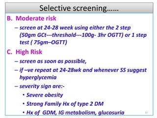 Selective screening……
B. Moderate risk
– screen at 24-28 week using either the 2 step
(50gm GCt---threshold---100g- 3hr OGTT) or 1 step
test ( 75gm–OGTT)
C. High Risk
– screen as soon as possible,
– if –ve repeat at 24-28wk and whenever SS suggest
hyperglycemia
– severity sign are:-
• Severe obesity
• Strong Family Hx of type 2 DM
• Hx of GDM, IG metabolism, glucosuria 37
By Dr Samuel,Gynecologist
 