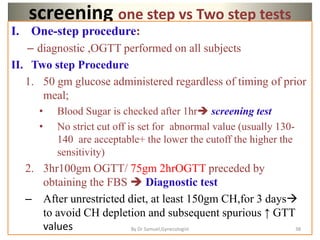 screening one step vs Two step tests
I. One-step procedure:
– diagnostic ,OGTT performed on all subjects
II. Two step Procedure
1. 50 gm glucose administered regardless of timing of prior
meal;
• Blood Sugar is checked after 1hr screening test
• No strict cut off is set for abnormal value (usually 130-
140 are acceptable+ the lower the cutoff the higher the
sensitivity)
2. 3hr100gm OGTT/ 75gm 2hrOGTT preceded by
obtaining the FBS  Diagnostic test
– After unrestricted diet, at least 150gm CH,for 3 days
to avoid CH depletion and subsequent spurious ↑ GTT
values 38
By Dr Samuel,Gynecologist
 