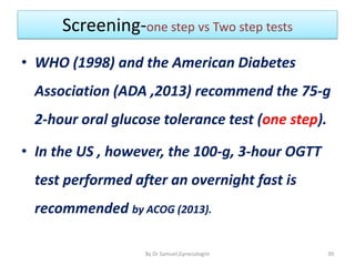 Screening-one step vs Two step tests
• WHO (1998) and the American Diabetes
Association (ADA ,2013) recommend the 75-g
2-hour oral glucose tolerance test (one step).
• In the US , however, the 100-g, 3-hour OGTT
test performed after an overnight fast is
recommended by ACOG (2013).
39
By Dr Samuel,Gynecologist
 