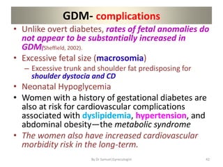 GDM- complications
• Unlike overt diabetes, rates of fetal anomalies do
not appear to be substantially increased in
GDM(Sheffield, 2002).
• Excessive fetal size (macrosomia)
– Excessive trunk and shoulder fat predisposing for
shoulder dystocia and CD
• Neonatal Hypoglycemia
• Women with a history of gestational diabetes are
also at risk for cardiovascular complications
associated with dyslipidemia, hypertension, and
abdominal obesity—the metabolic syndrome
• The women also have increased cardiovascular
morbidity risk in the long-term.
42
By Dr Samuel,Gynecologist
 