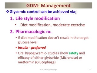 GDM- Management
Glycemic control can be achieved via;
1. Life style modification
• Diet modification, moderate exercise
2. Pharmacologic rx.
• if diet modification doesn’t result in the target
glucose level
• Insulin - preferred
• Oral hypoglycemic- studies show safety and
efficacy of either glyburide (Micronase) or
metformin (Glucophage)
43
By Dr Samuel,Gynecologist
 