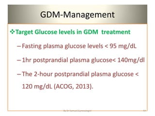 GDM-Management
Target Glucose levels in GDM treatment
–Fasting plasma glucose levels < 95 mg/dL
–1hr postprandial plasma glucose< 140mg/dl
–The 2-hour postprandial plasma glucose <
120 mg/dL (ACOG, 2013).
44
By Dr Samuel,Gynecologist
 