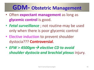 GDM- Obstetric Management
• Often expectant management as long as
glycemic control is good.
• Fetal surveillance ; not routine-may be used
only when there is poor glycemic control
• Elective induction to prevent shoulder
dystocia??? Controversial.
• EFW > 4500gm elective CD to avoid
shoulder dystocia and brachial plexus injury.
45
By Dr Samuel,Gynecologist
 