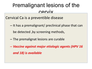 Premalignant lesions of the
cervix
Cervical Ca is a preventible disease
– It has a premalignant/ preclinical phase that can
be detected ,by screening methods,
– The premalignat lesions are curable
– Vaccine against major etiologic agents (HPV 16
and 18) is available
 