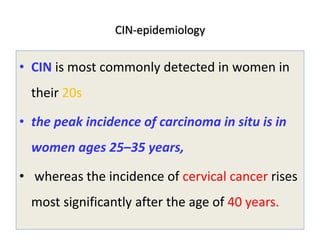 CIN-epidemiology
• CIN is most commonly detected in women in
their 20s
• the peak incidence of carcinoma in situ is in
women ages 25–35 years,
• whereas the incidence of cervical cancer rises
most significantly after the age of 40 years.
 