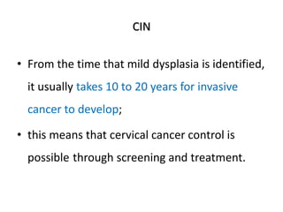 CIN
• From the time that mild dysplasia is identified,
it usually takes 10 to 20 years for invasive
cancer to develop;
• this means that cervical cancer control is
possible through screening and treatment.
 