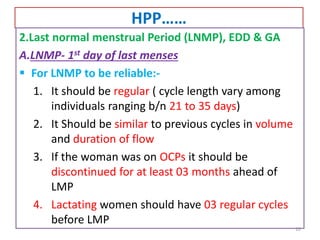 HPP……
2.Last normal menstrual Period (LNMP), EDD & GA
A.LNMP- 1st day of last menses
 For LNMP to be reliable:-
1. It should be regular ( cycle length vary among
individuals ranging b/n 21 to 35 days)
2. It Should be similar to previous cycles in volume
and duration of flow
3. If the woman was on OCPs it should be
discontinued for at least 03 months ahead of
LMP
4. Lactating women should have 03 regular cycles
before LMP
10
 