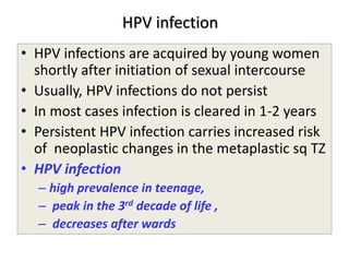 HPV infection
• HPV infections are acquired by young women
shortly after initiation of sexual intercourse
• Usually, HPV infections do not persist
• In most cases infection is cleared in 1-2 years
• Persistent HPV infection carries increased risk
of neoplastic changes in the metaplastic sq TZ
• HPV infection
– high prevalence in teenage,
– peak in the 3rd decade of life ,
– decreases after wards
 