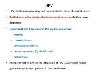 HPV
• HPV infection is a necessary, but not a sufficient, cause of cervical cancer;
• Host factors, as well as behavioural and environmental factors, may facilitate cancer
development
• Factors that may have a role in this progression include
– smoking,
– contraceptive use,
– infection with other STI,
– Immunosuppression (Eg HIV infection)
– malnutrition .
• Any factor that influences the integration of HPV DNA into the human
genome may cause progression to invasive disease
 