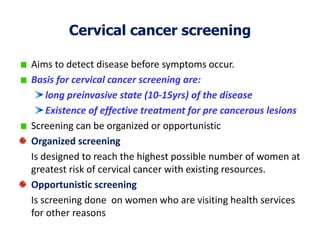 Cervical cancer screening
Aims to detect disease before symptoms occur.
Basis for cervical cancer screening are:
long preinvasive state (10-15yrs) of the disease
Existence of effective treatment for pre cancerous lesions
Screening can be organized or opportunistic
Organized screening
Is designed to reach the highest possible number of women at
greatest risk of cervical cancer with existing resources.
Opportunistic screening
Is screening done on women who are visiting health services
for other reasons
 