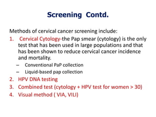 Screening Contd.
Methods of cervical cancer screening include:
1. Cervical Cytology-the Pap smear (cytology) is the only
test that has been used in large populations and that
has been shown to reduce cervical cancer incidence
and mortality.
– Conventional PaP collection
– Liquid-based pap collection
2. HPV DNA testing
3. Combined test (cytology + HPV test for women > 30)
4. Visual method ( VIA, VILI)
 