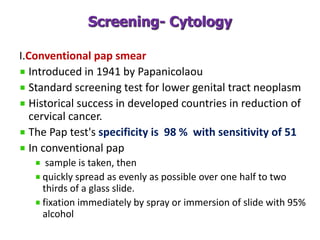 Screening- Cytology
I.Conventional pap smear
Introduced in 1941 by Papanicolaou
Standard screening test for lower genital tract neoplasm
Historical success in developed countries in reduction of
cervical cancer.
The Pap test's specificity is 98 % with sensitivity of 51
In conventional pap
sample is taken, then
quickly spread as evenly as possible over one half to two
thirds of a glass slide.
fixation immediately by spray or immersion of slide with 95%
alcohol
 