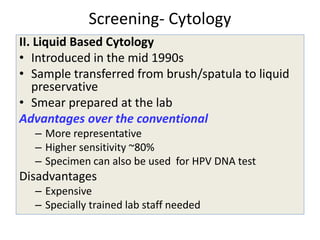 Screening- Cytology
II. Liquid Based Cytology
• Introduced in the mid 1990s
• Sample transferred from brush/spatula to liquid
preservative
• Smear prepared at the lab
Advantages over the conventional
– More representative
– Higher sensitivity ~80%
– Specimen can also be used for HPV DNA test
Disadvantages
– Expensive
– Specially trained lab staff needed
 