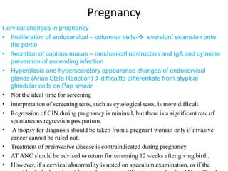 Pregnancy
Cervical changes in pregnancy
• Proliferation of endocervical – columnar cells- eversion/ extension onto
the portio
• Secretion of copious mucus – mechanical obstruction and IgA and cytokine
prevention of ascending infection
• Hyperplasia and hypersecretory appearance changes of endocervical
glands (Arias Stela Reaction) difficultto differentiate from atypical
glandular cells on Pap smear
• Not the ideal time for screening
• interpretation of screening tests, such as cytological tests, is more difficult.
• Regression of CIN during pregnancy is minimal, but there is a significant rate of
spontaneous regression postpartum.
• A biopsy for diagnosis should be taken from a pregnant woman only if invasive
cancer cannot be ruled out.
• Treatment of preinvasive disease is contraindicated during pregnancy.
• AT ANC should be advised to return for screening 12 weeks after giving birth.
• However, if a cervical abnormality is noted on speculum examination, or if the
 