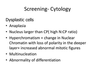 Screening- Cytology
Dysplastic cells
• Anaplasia
• Nucleus larger than CP( high N:CP ratio)
• Hyperchromatism + change in Nuclear
Chromatin with loss of polarity in the deeper
layer+ increased abnormal mitotic figures
• Multinucleation
• Abnormality of differentiation
 
