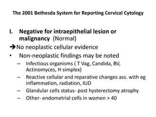 The 2001 Bethesda System for Reporting Cervical Cytology
I. Negative for intraepithelial lesion or
malignancy (Normal)
No neoplastic cellular evidence
• Non-neoplastic findings may be noted
– Infectious organisms ( T Vag, Candida, BV,
Actinomyces, H simplex)
– Reactive cellular and reparative changes ass. with eg
inflammation, radiation, IUD
– Glandular cells status- post hysterectomy atrophy
– Other- endometrial cells in women > 40
 