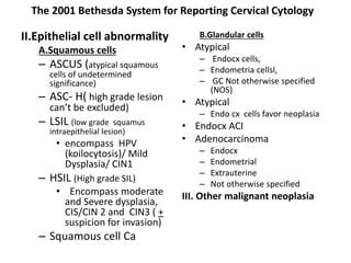 The 2001 Bethesda System for Reporting Cervical Cytology
II.Epithelial cell abnormality
A.Squamous cells
– ASCUS (atypical squamous
cells of undetermined
significance)
– ASC- H( high grade lesion
can’t be excluded)
– LSIL (low grade squamus
intraepithelial lesion)
• encompass HPV
(koilocytosis)/ Mild
Dysplasia/ CIN1
– HSIL (High grade SIL)
• Encompass moderate
and Severe dysplasia,
CIS/CIN 2 and CIN3 ( +
suspicion for invasion)
– Squamous cell Ca
B.Glandular cells
• Atypical
– Endocx cells,
– Endometria cellsl,
– GC Not otherwise specified
(NOS)
• Atypical
– Endo cx cells favor neoplasia
• Endocx ACI
• Adenocarcinoma
– Endocx
– Endometrial
– Extrauterine
– Not otherwise specified
III. Other malignant neoplasia
 