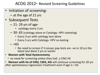ACOG 2012- Revised Screening Guidelines
• Initiation of screening-
– at the age of 21 yrs
• Subsequent Tests
– 21- 29 yrs of age-
• cytology every 3 yrs
– 30- 65 (cytology alone or Cytology- HPV cotesting)
• Every 3 yrs with cytology test alone
• Every 5 yrs with Cytology- HPV co-testing
– >65
• No need to screen if 3 consec pap tests are –ve in 10 yrs the
latest test done 5 yrs or earlier
• Women with Total Hysterectomy-
• no need for screening unless they had > CIN2 hX
• Women with Hx of CIN2, CIN3, AIS will continue screening for 20 yrs
after spontaneous regression/ treatment even if age is > 65
 