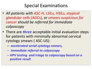 Special Examinations
• All patients with ASC-H, LSILs, HSILs, atypical
glandular cells (AGCs), or smears suspicious for
cancer should be referred for immediate
colposcopy
• There are three acceptable initial evaluation steps
for patients with minimally abnormal cervical
cytology smears ( ASC-US):
– accelerated serial cytology smears,
– immediate referral to colposcopy
– HPV testing and triage to colposcopy based on a
positive result
 