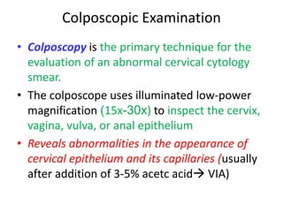 Colposcopic Examination
• Colposcopy is the primary technique for the
evaluation of an abnormal cervical cytology
smear.
• The colposcope uses illuminated low-power
magnification (15x-30x) to inspect the cervix,
vagina, vulva, or anal epithelium
• Reveals abnormalities in the appearance of
cervical epithelium and its capillaries (usually
after addition of 3-5% acetc acid VIA)
 