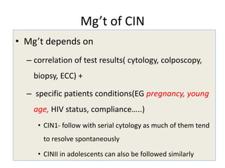 Mg’t of CIN
• Mg’t depends on
– correlation of test results( cytology, colposcopy,
biopsy, ECC) +
– specific patients conditions(EG pregnancy, young
age, HIV status, compliance…..)
• CIN1- follow with serial cytology as much of them tend
to resolve spontaneously
• CINII in adolescents can also be followed similarly
 