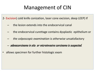 Management of CIN
2- Excision( cold knife conization, laser cone excision, deep LEEP) If
– the lesion extends into the endocervical canal
– the endocervical curettage contains dysplastic epithelium or
– the colposcopic examination is otherwise unsatisfactory
– adenocarcinoma in situ or microinvasive carcinoma is suspected.
• allows specimen for further histologic exam
 