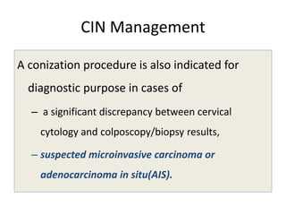 CIN Management
A conization procedure is also indicated for
diagnostic purpose in cases of
– a significant discrepancy between cervical
cytology and colposcopy/biopsy results,
– suspected microinvasive carcinoma or
adenocarcinoma in situ(AIS).
 
