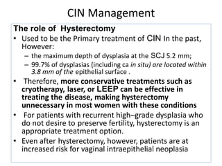 CIN Management
The role of Hysterectomy
• Used to be the Primary treatment of CIN In the past,
However:
– the maximum depth of dysplasia at the SCJ 5.2 mm;
– 99.7% of dysplasias (including ca in situ) are located within
3.8 mm of the epithelial surface .
• Therefore, more conservative treatments such as
cryotherapy, laser, or LEEP can be effective in
treating the disease, making hysterectomy
unnecessary in most women with these conditions
• For patients with recurrent high–grade dysplasia who
do not desire to preserve fertility, hysterectomy is an
appropriate treatment option.
• Even after hysterectomy, however, patients are at
increased risk for vaginal intraepithelial neoplasia
 